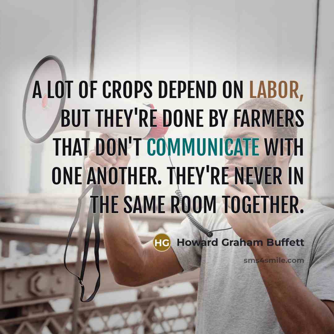 “A lot of crops depend on labor, but they're done by farmers that don't communicate with one another. They're never in the same room together.” quote by Howard Graham Buffett