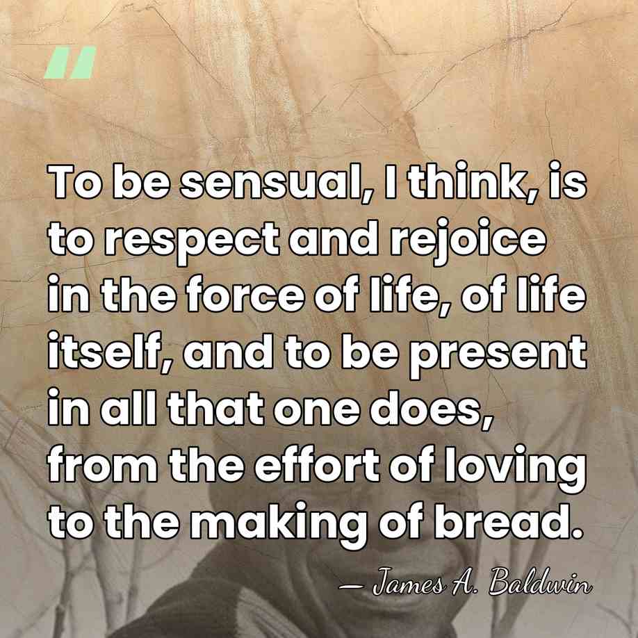To be sensual, I think, is to respect and rejoice in the&hellip; - James A. Baldwin