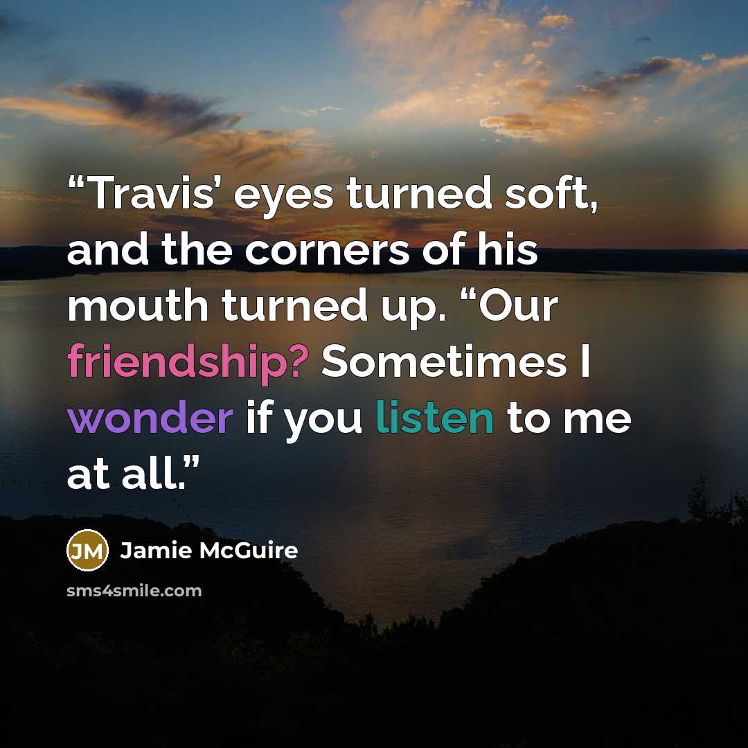 “Travis’ eyes turned soft, and the corners of his mouth turned up. “Our friendship? Sometimes I wonder if you listen to me at all.” quote by Jamie McGuire
