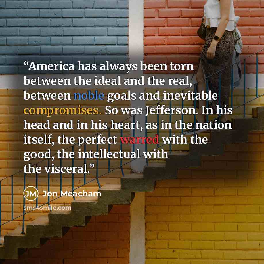 “America has always been torn between the ideal and the real, between noble goals and inevitable compromises. So was Jefferson. In his head and in his heart, as in the nation itself, the perfect warred with the good, the intellectual with the visceral.” quote by Jon Meacham