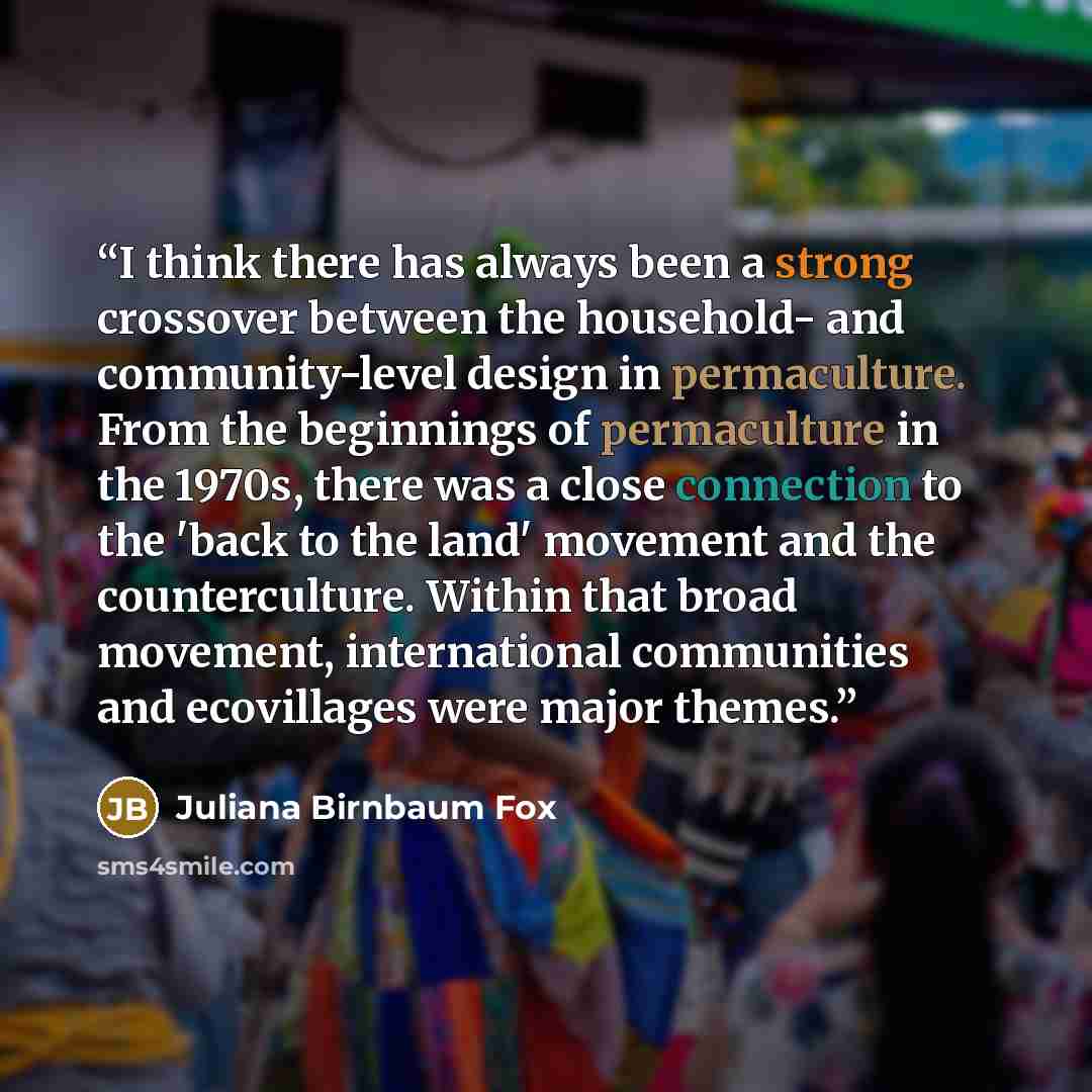 “I think there has always been a strong crossover between the household- and community-level design in permaculture. From the beginnings of permaculture in the 1970s, there was a close connection to the 'back to the land' movement and the counterculture. Within that broad movement, international…” quote by Juliana Birnbaum Fox