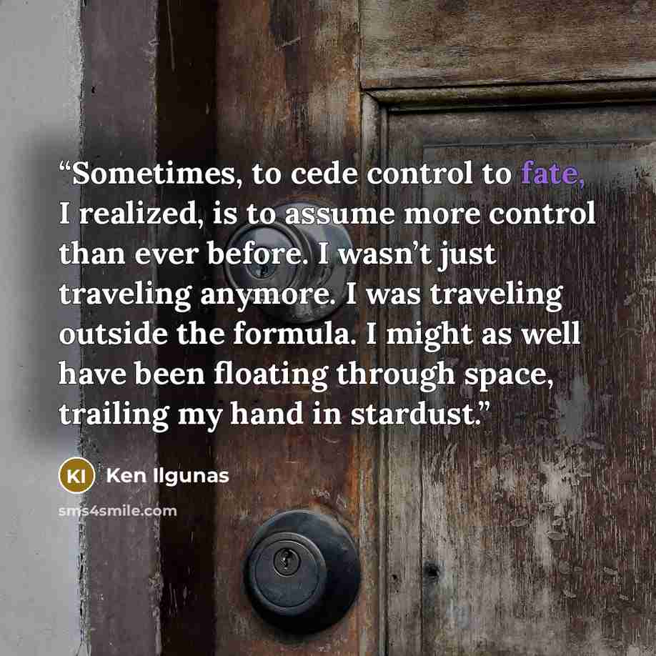 “Sometimes, to cede control to fate, I realized, is to assume more control than ever before. I wasn’t just traveling anymore. I was traveling outside the formula. I might as well have been floating through space, trailing my hand in stardust.” quote by Ken Ilgunas