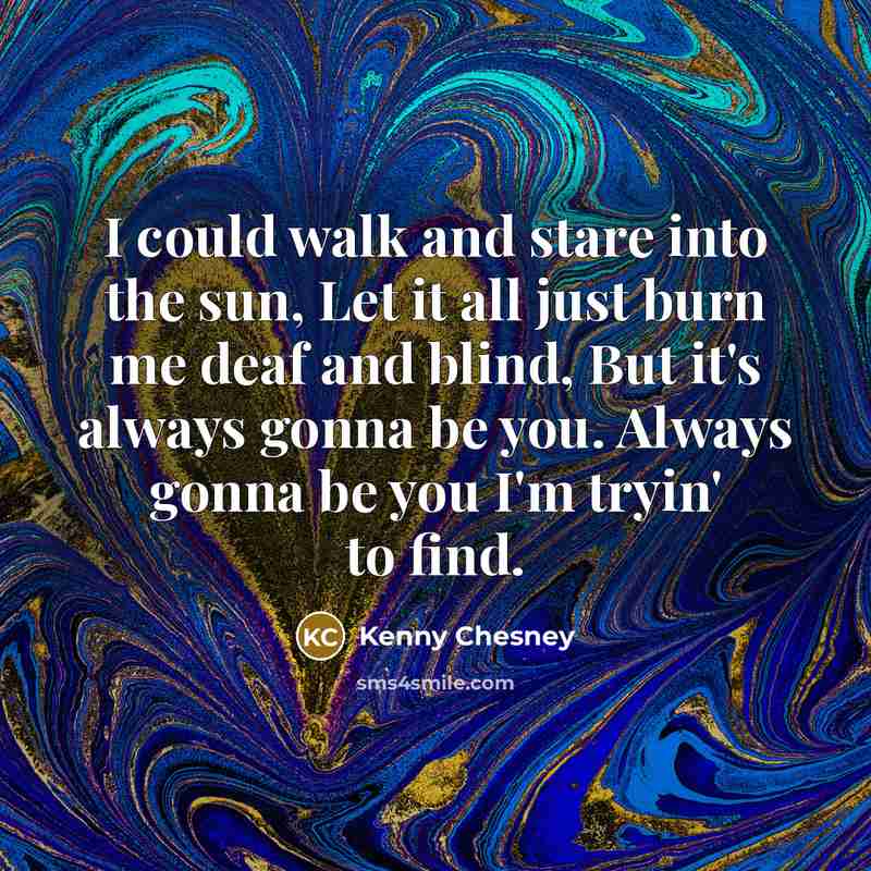 “I could walk and stare into the sun, Let it all just burn me deaf and blind, But it's always gonna be you. Always gonna be you I'm tryin' to find.” quote by Kenny Chesney