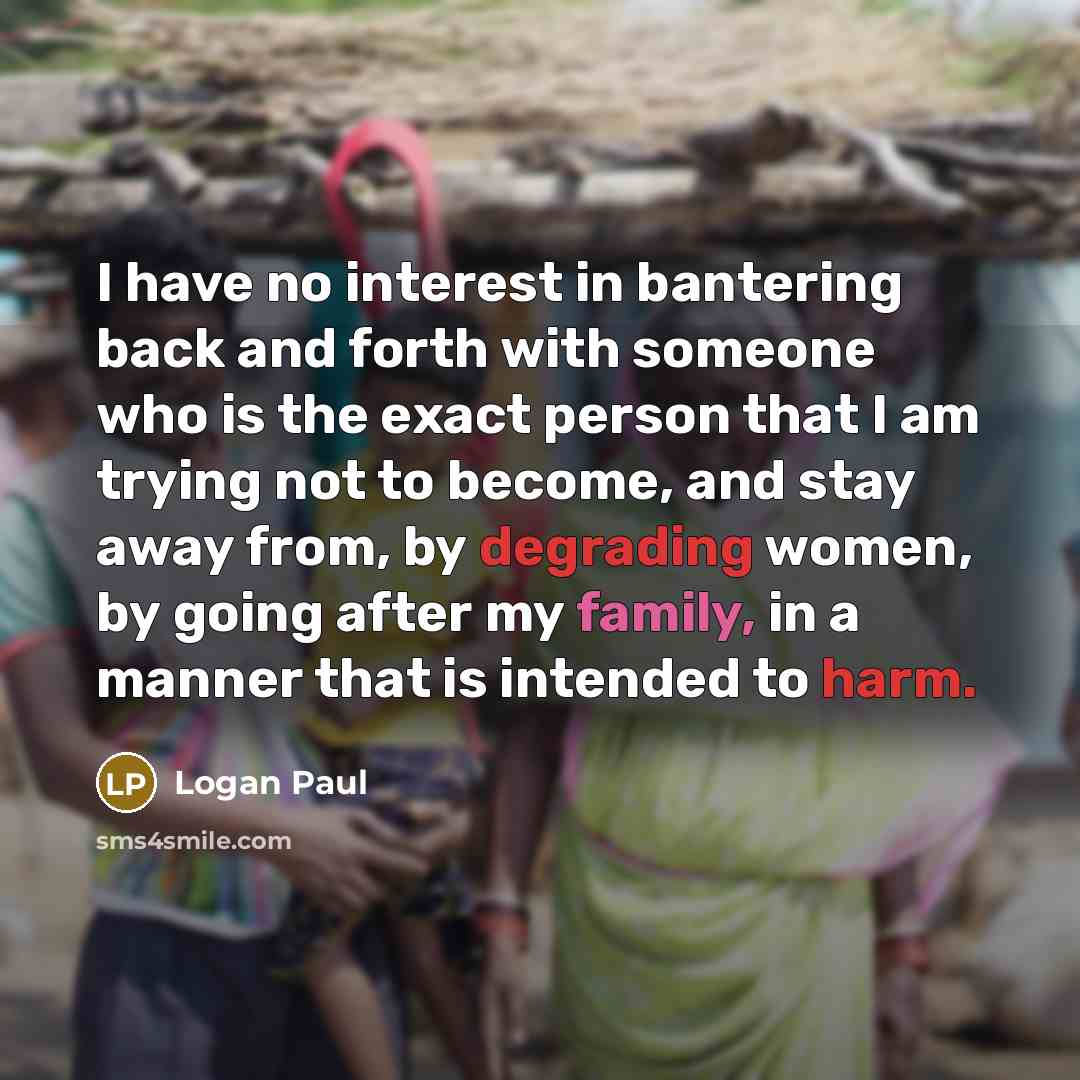 “I have no interest in bantering back and forth with someone who is the exact person that I am trying not to become, and stay away from, by degrading women, by going after my family, in a manner that is intended to harm.” quote by Logan Paul