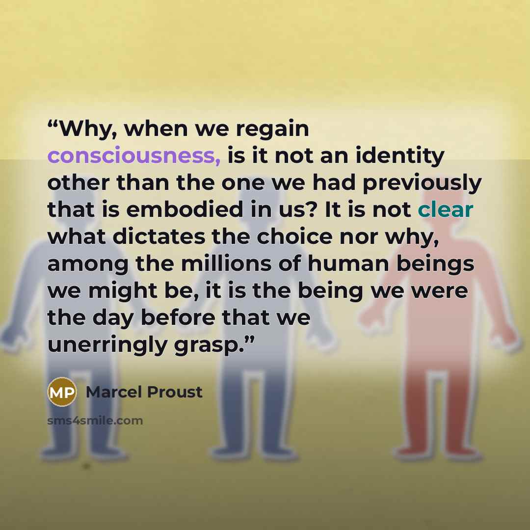 “Why, when we regain consciousness, is it not an identity other than the one we had previously that is embodied in us? It is not clear what dictates the choice nor why, among the millions of human beings we might be, it is the being we were the day before that we unerringly grasp.” quote by Marcel Proust