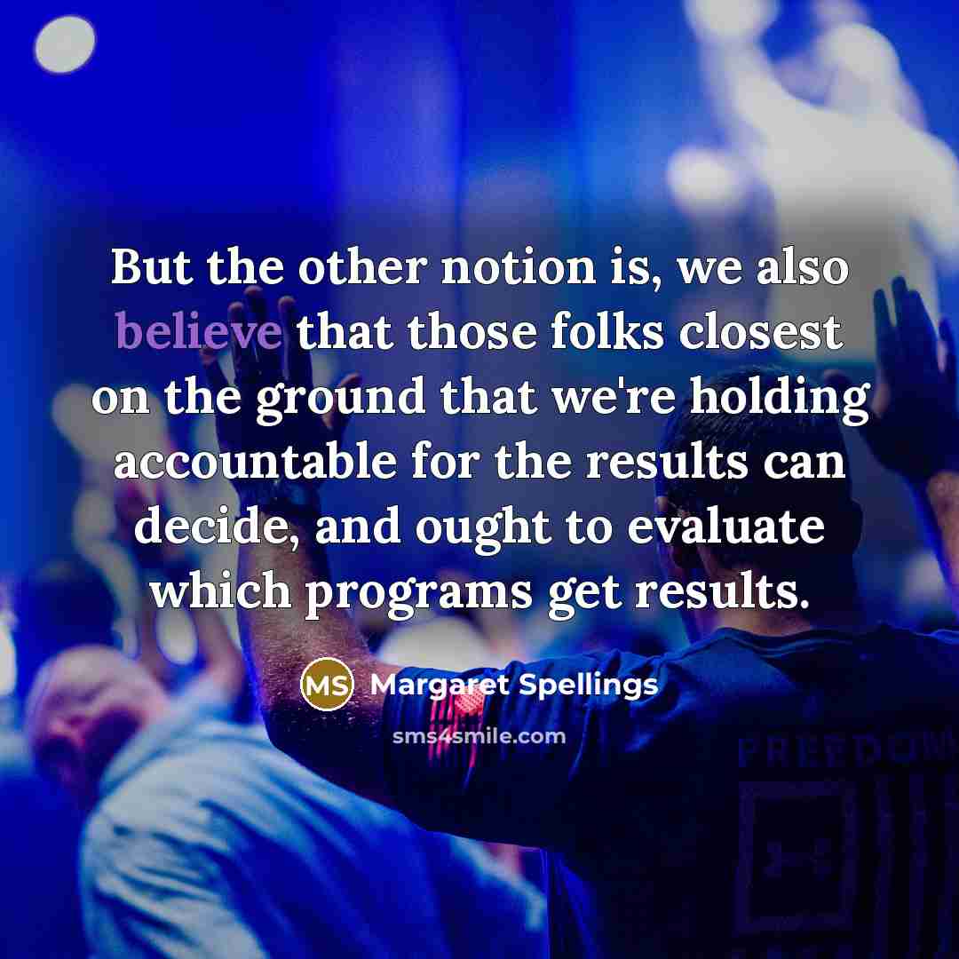 “But the other notion is, we also believe that those folks closest on the ground that we're holding accountable for the results can decide, and ought to evaluate which programs get results.” quote by Margaret Spellings