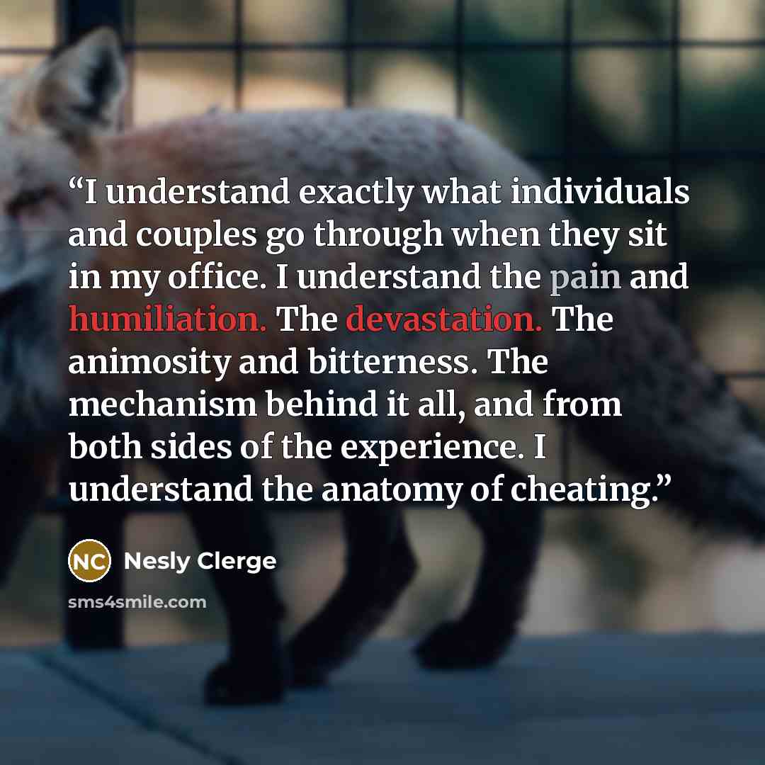 “I understand exactly what individuals and couples go through when they sit in my office. I understand the pain and humiliation. The devastation. The animosity and bitterness. The mechanism behind it all, and from both sides of the experience. I understand the anatomy of cheating.” quote by Nesly Clerge