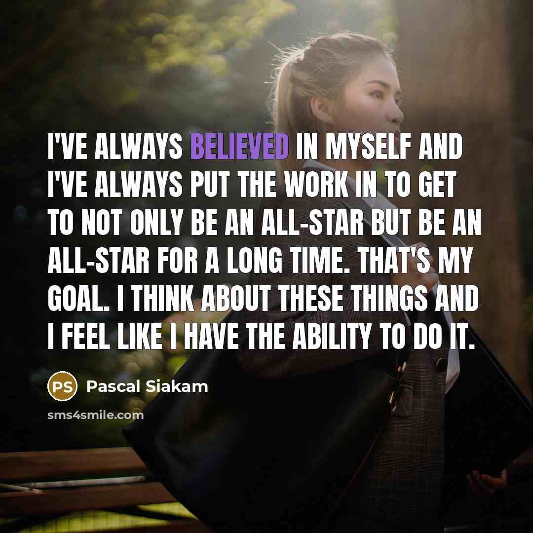 “I've always believed in myself and I've always put the work in to get to not only be an all-star but be an all-star for a long time. That's my goal. I think about these things and I feel like I have the ability to do it.” quote by Pascal Siakam