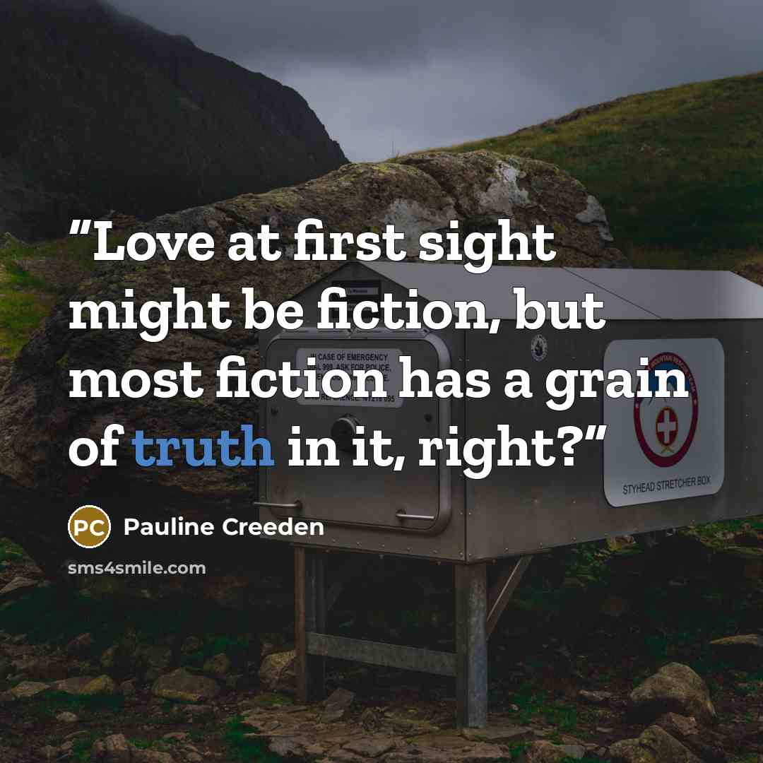 “Love at first sight might be fiction, but most fiction has a grain of truth in it, right?” quote by Pauline Creeden