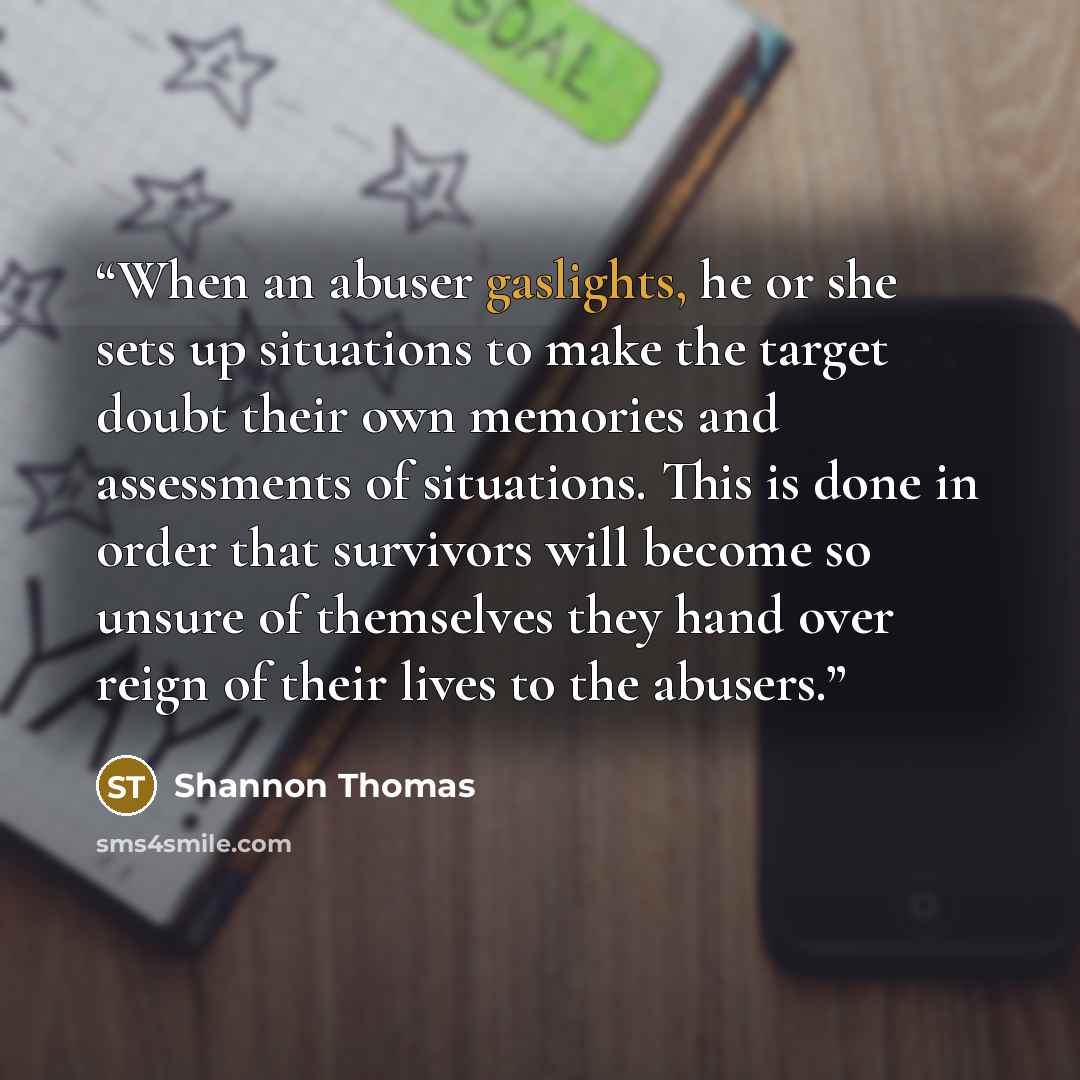“When an abuser gaslights, he or she sets up situations to make the target doubt their own memories and assessments of situations. This is done in order that survivors will become so unsure of themselves they hand over reign of their lives to the abusers.” quote by Shannon Thomas
