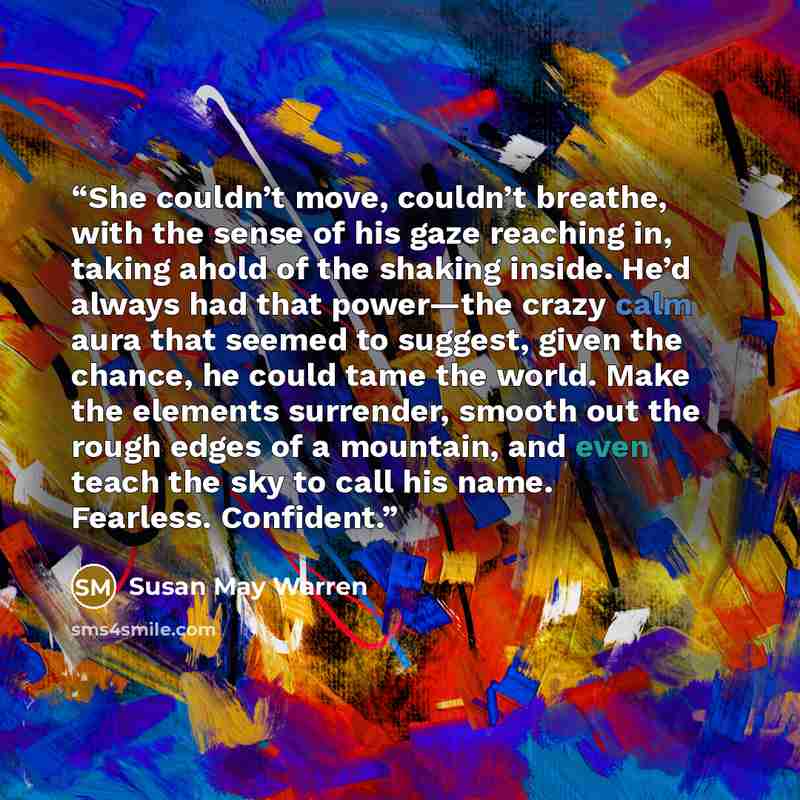 “She couldn’t move, couldn’t breathe, with the sense of his gaze reaching in, taking ahold of the shaking inside. He’d always had that power—the crazy calm aura that seemed to suggest, given the chance, he could tame the world. Make the elements surrender, smooth out the rough edges of a mountain…” quote by Susan May Warren