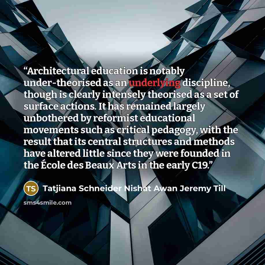 “Architectural education is notably under-theorised as an underlying discipline, though is clearly intensely theorised as a set of surface actions. It has remained largely unbothered by reformist educational movements such as critical pedagogy, with the result that its central structures and…” quote by Tatjiana Schneider Nishat Awan Jeremy Till