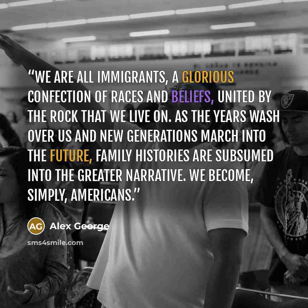 “We are all immigrants, a glorious confection of races and beliefs, united by the rock that we live on. As the years wash over us and new generations march into the future, family histories are subsumed into the greater narrative. We become, simply, Americans.” quote by Alex George
