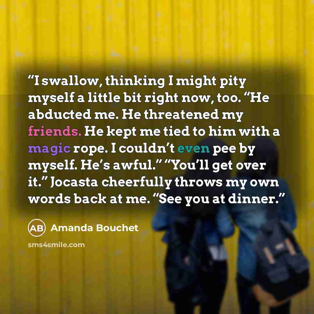 “I swallow, thinking I might pity myself a little bit right now, too. “He abducted me. He threatened my friends. He kept me tied to him with a magic rope. I couldn’t even pee by myself. He’s awful.” “You’ll get over it.” Jocasta cheerfully throws my own words back at me. “See you at dinner.” quote by Amanda Bouchet