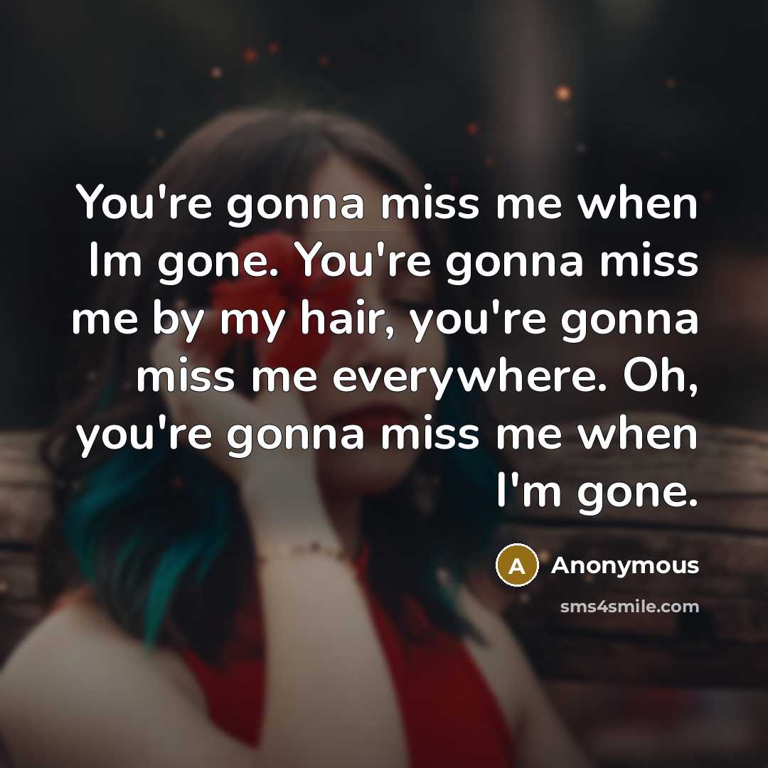 “You're gonna miss me when Im gone. You're gonna miss me by my hair, you're gonna miss me everywhere. Oh, you're gonna miss me when I'm gone.” quote by Anonymous