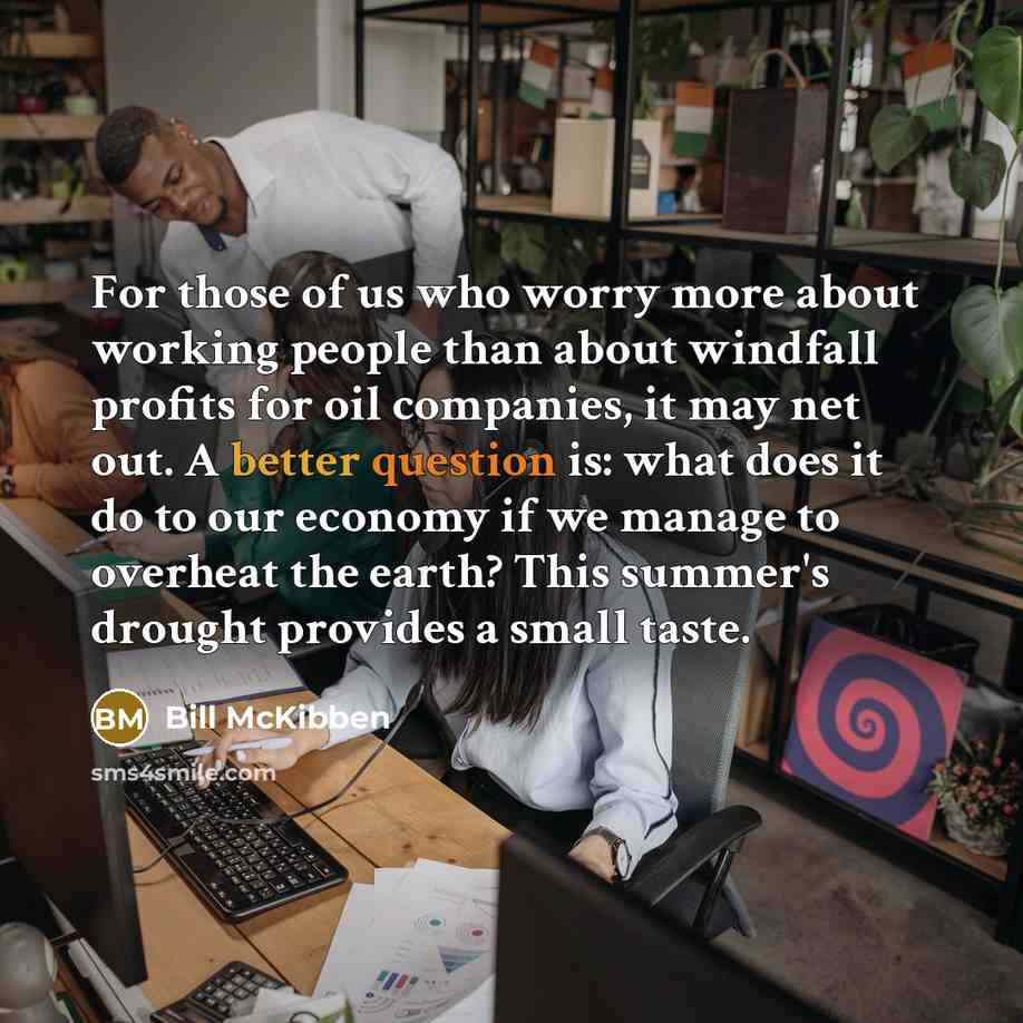 “For those of us who worry more about working people than about windfall profits for oil companies, it may net out. A better question is: what does it do to our economy if we manage to overheat the earth? This summer's drought provides a small taste.” quote by Bill McKibben