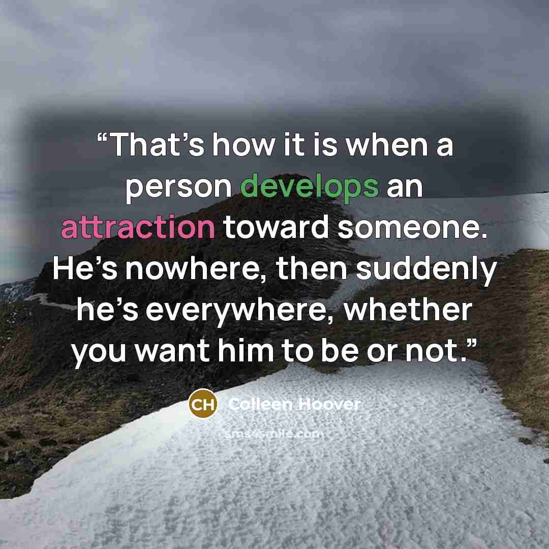 “That’s how it is when a person develops an attraction toward someone. He’s nowhere, then suddenly he’s everywhere, whether you want him to be or not.” quote by Colleen Hoover