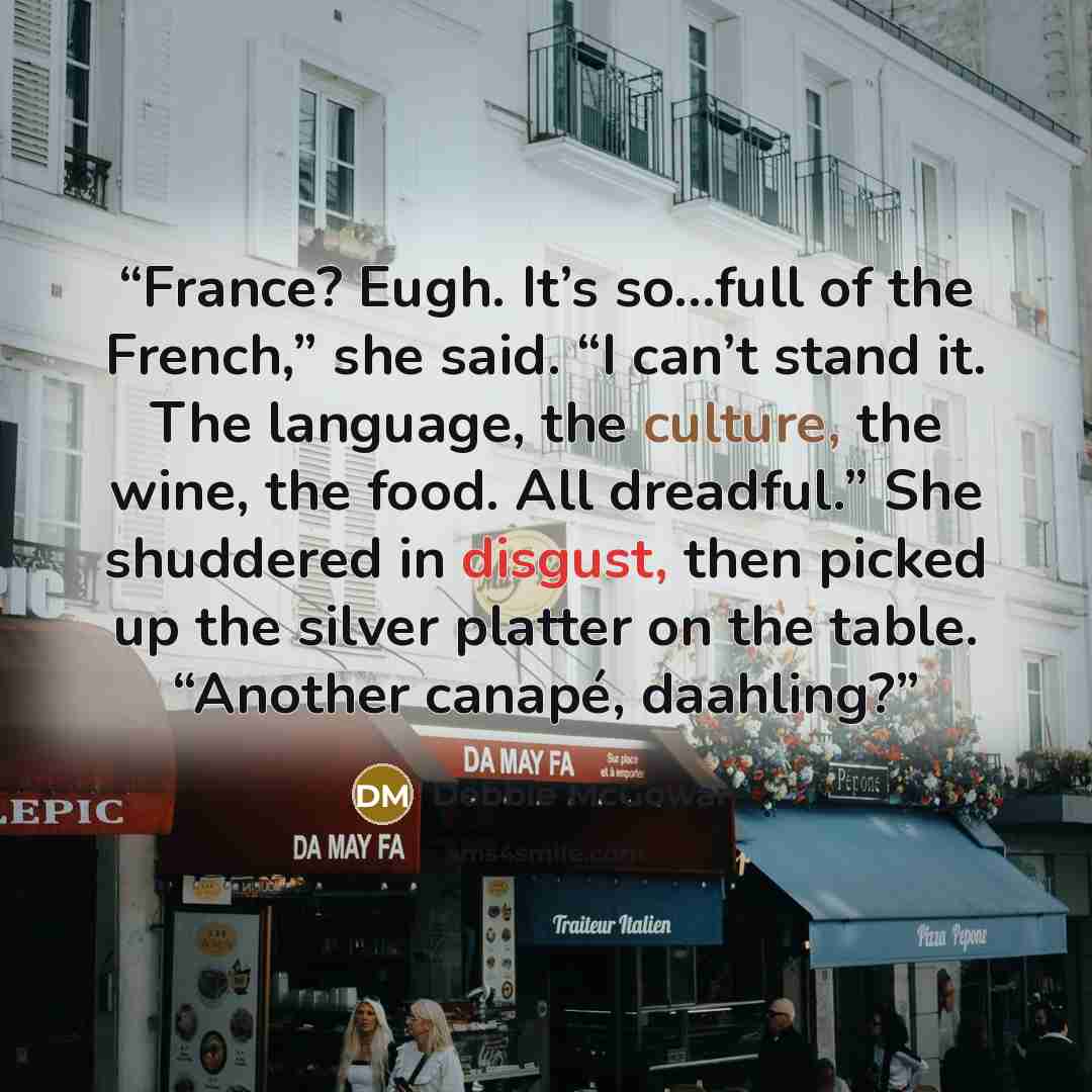 “France? Eugh. It’s so…full of the French,” she said. “I can’t stand it. The language, the culture, the wine, the food. All dreadful.” She shuddered in disgust, then picked up the silver platter on the table. “Another canapé, daahling?” quote by Debbie McGowan