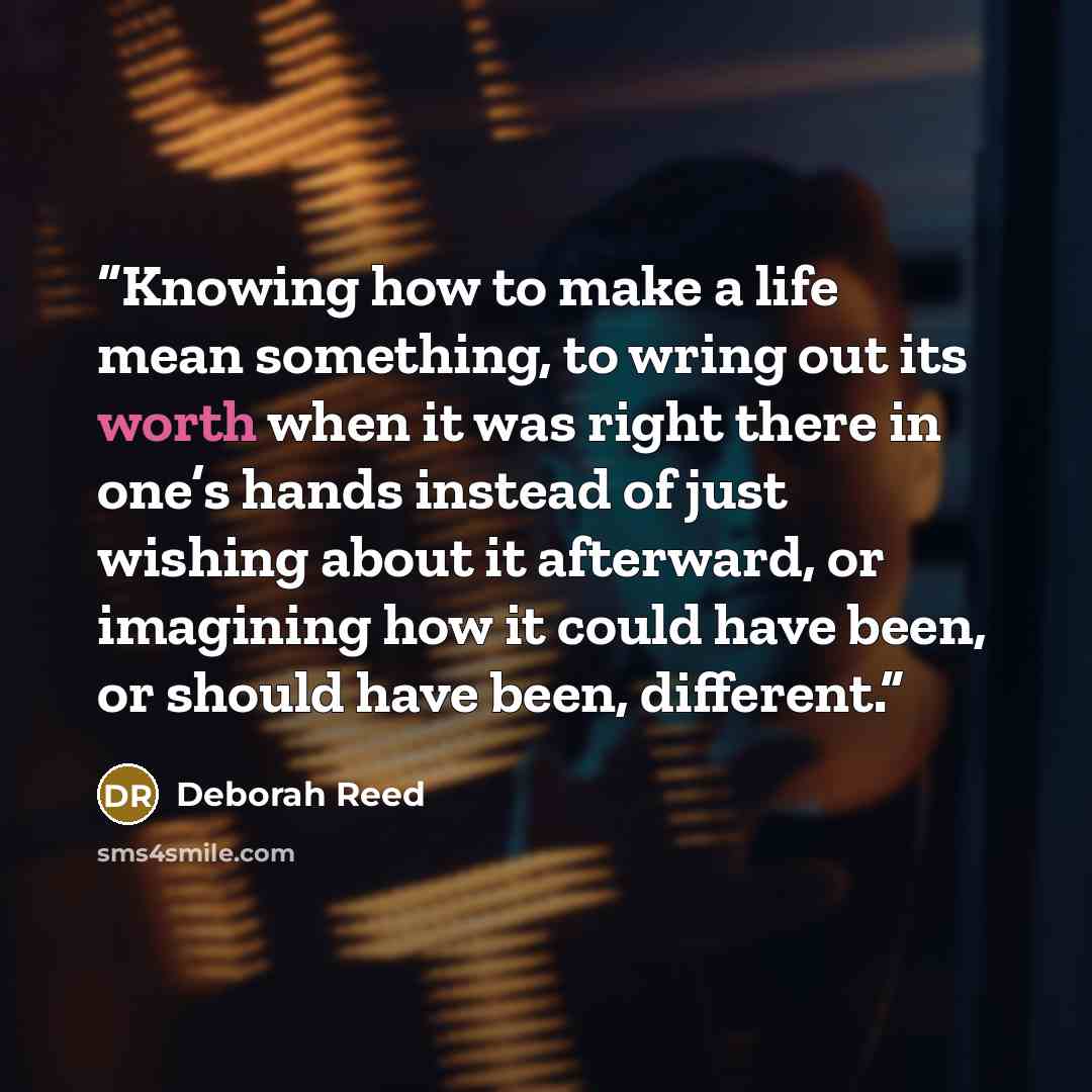 “Knowing how to make a life mean something, to wring out its worth when it was right there in one’s hands instead of just wishing about it afterward, or imagining how it could have been, or should have been, different.” quote by Deborah Reed