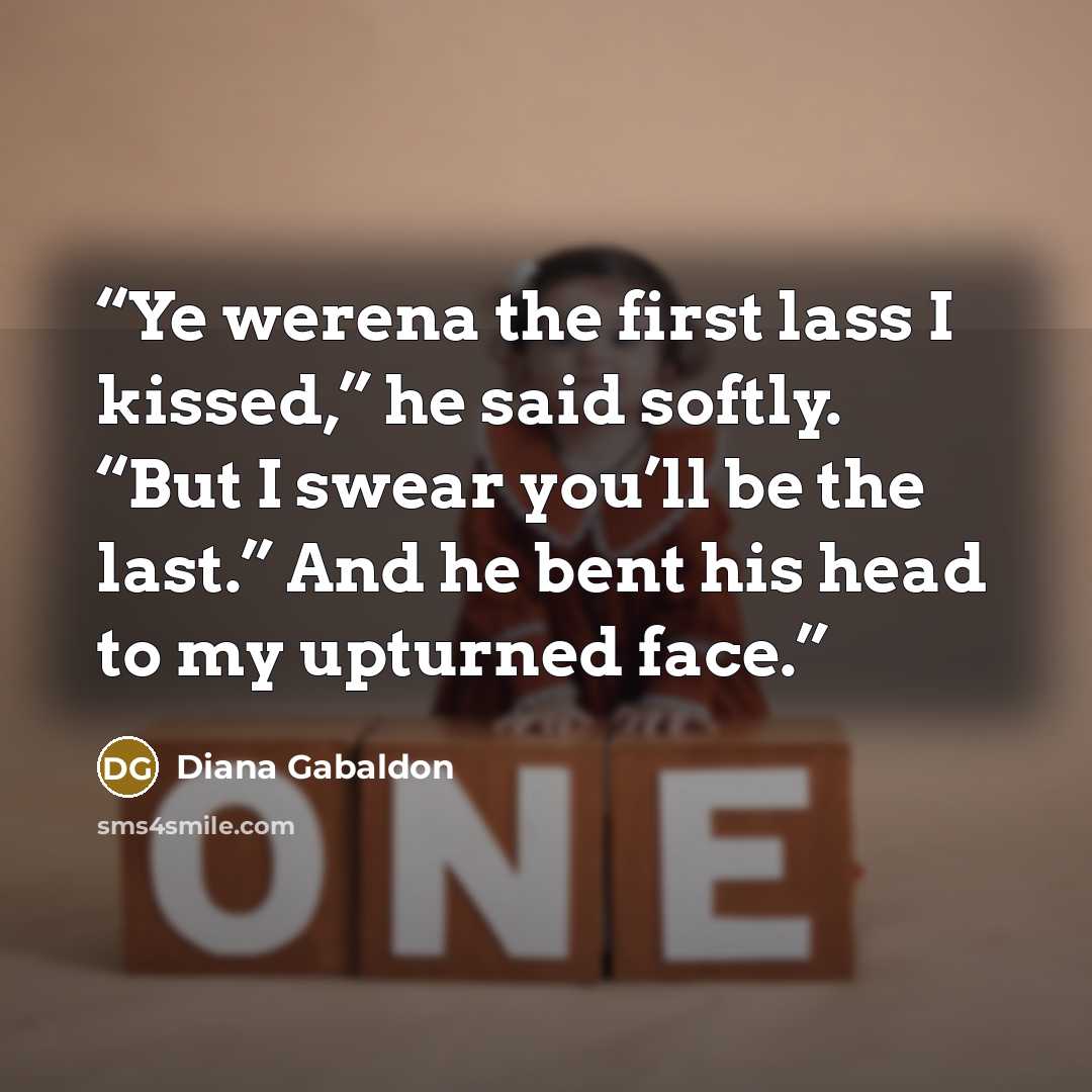 “Ye werena the first lass I kissed,” he said softly. “But I swear you’ll be the last.” And he bent his head to my upturned face.” quote by Diana Gabaldon