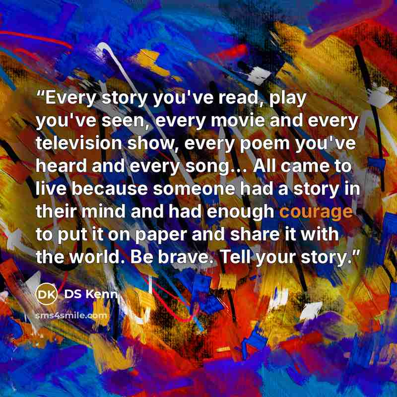 “Every story you've read, play you've seen, every movie and every television show, every poem you've heard and every song... All came to live because someone had a story in their mind and had enough courage to put it on paper and share it with the world. Be brave. Tell your story.” quote by DS Kenn