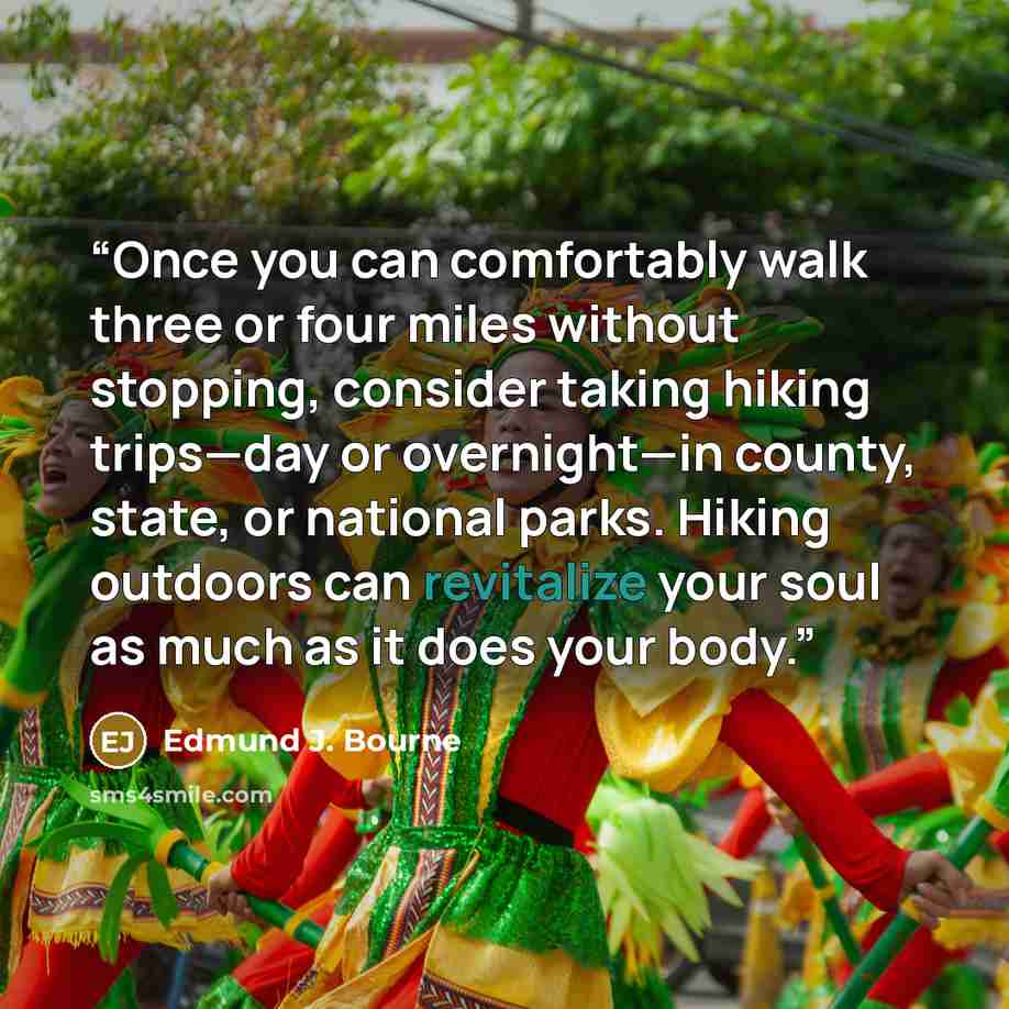 “Once you can comfortably walk three or four miles without stopping, consider taking hiking trips—day or overnight—in county, state, or national parks. Hiking outdoors can revitalize your soul as much as it does your body.” quote by Edmund J. Bourne