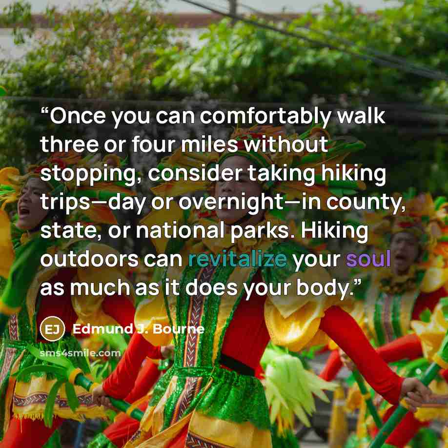 “Once you can comfortably walk three or four miles without stopping, consider taking hiking trips—day or overnight—in county, state, or national parks. Hiking outdoors can revitalize your soul as much as it does your body.” quote by Edmund J. Bourne