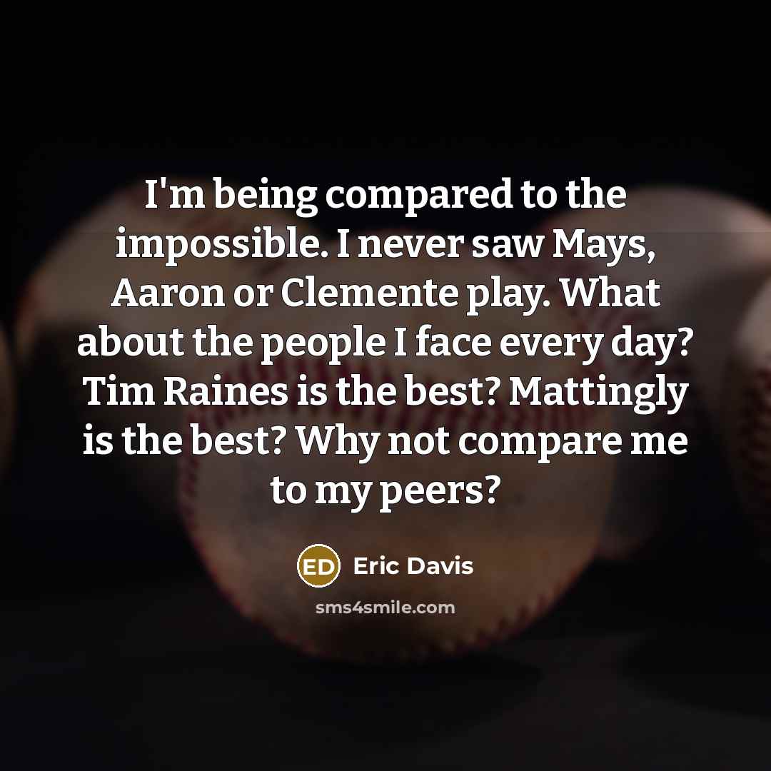 “I'm being compared to the impossible. I never saw Mays, Aaron or Clemente play. What about the people I face every day? Tim Raines is the best? Mattingly is the best? Why not compare me to my peers?” quote by Eric Davis