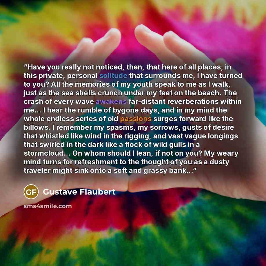 “Have you really not noticed, then, that here of all places, in this private, personal solitude that surrounds me, I have turned to you? All the memories of my youth speak to me as I walk, just as the sea shells crunch under my feet on the beach. The crash of every wave awakens far-distant…” quote by Gustave Flaubert