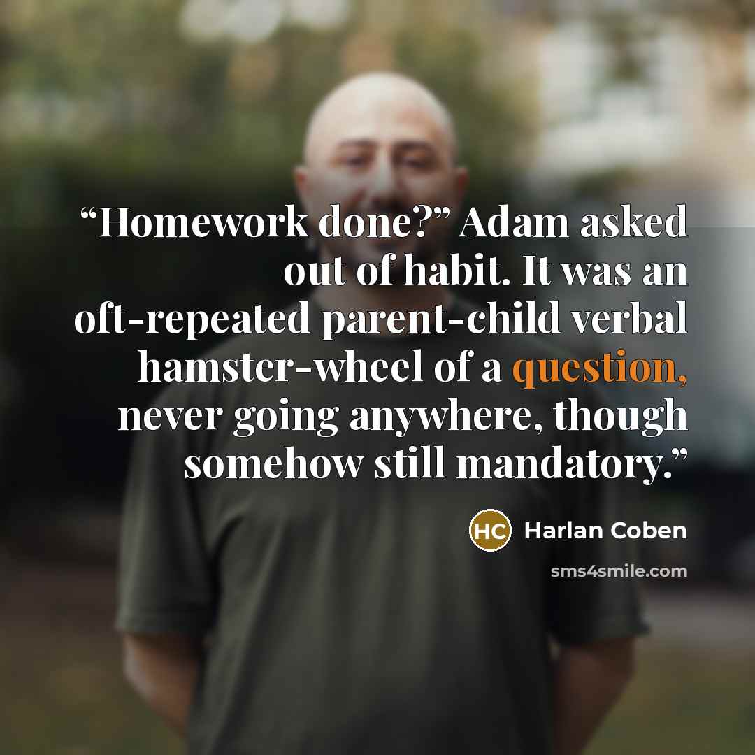 “Homework done?” Adam asked out of habit. It was an oft-repeated parent-child verbal hamster-wheel of a question, never going anywhere, though somehow still mandatory.” quote by Harlan Coben