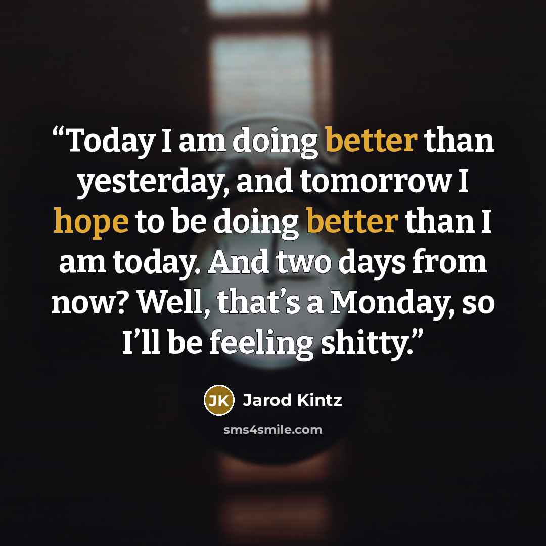 “Today I am doing better than yesterday, and tomorrow I hope to be doing better than I am today. And two days from now? Well, that’s a Monday, so I’ll be feeling shitty.” quote by Jarod Kintz