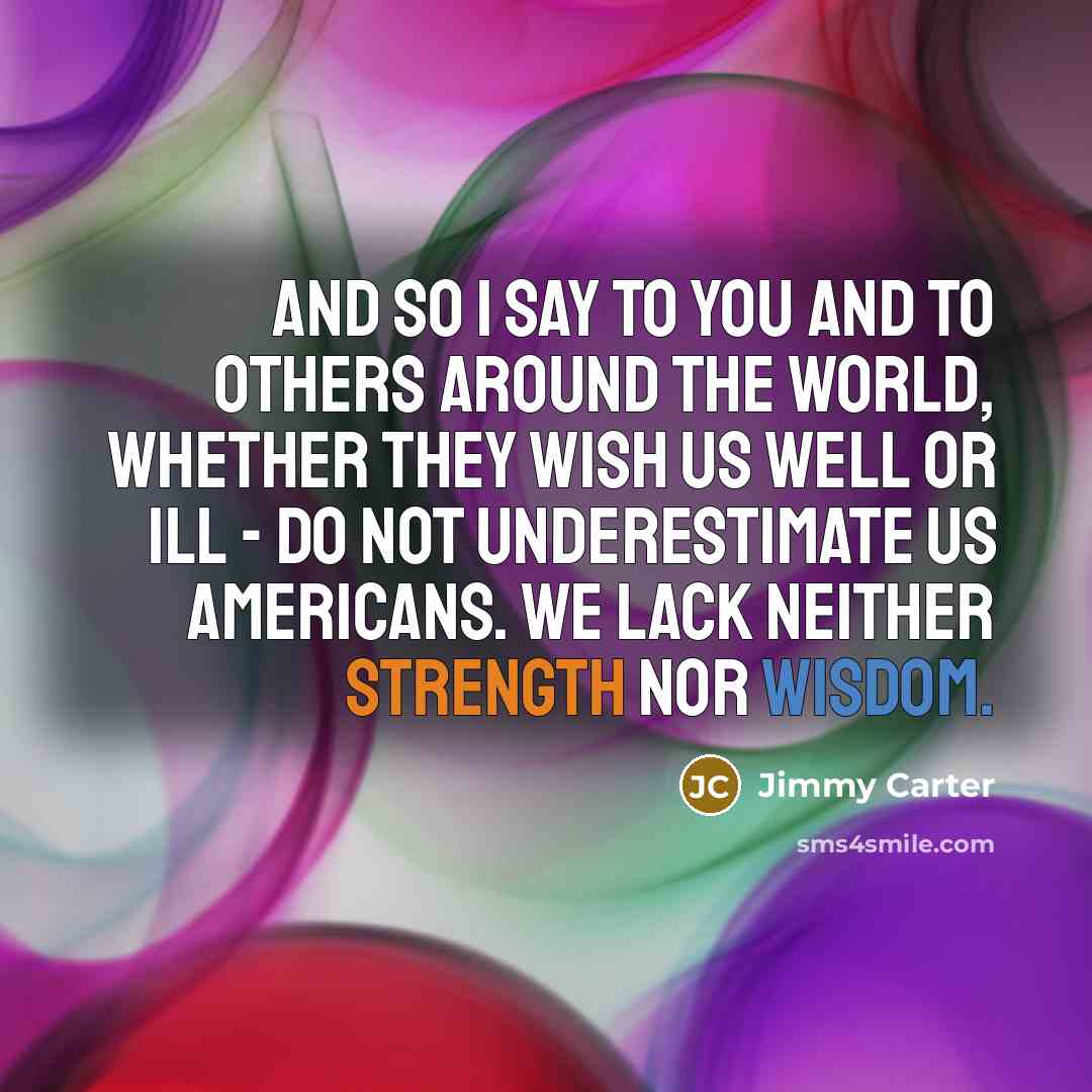 “And so I say to you and to others around the world, whether they wish us well or ill - do not underestimate us Americans. We lack neither strength nor wisdom.” quote by Jimmy Carter
