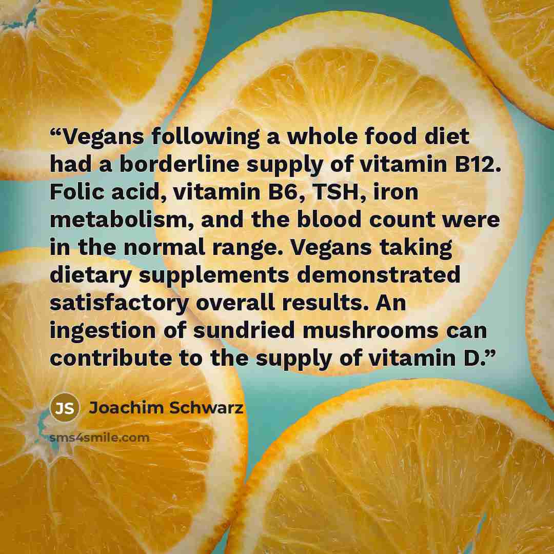 “Vegans following a whole food diet had a borderline supply of vitamin B12. Folic acid, vitamin B6, TSH, iron metabolism, and the blood count were in the normal range. Vegans taking dietary supplements demonstrated satisfactory overall results. An ingestion of sundried mushrooms can contribute to…” quote by Joachim Schwarz
