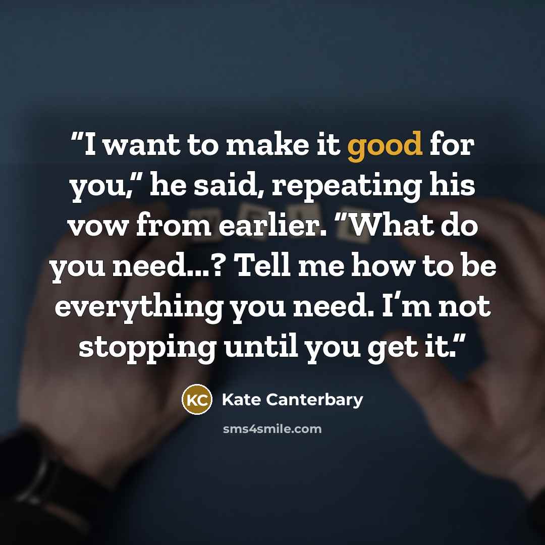 “I want to make it good for you,” he said, repeating his vow from earlier. “What do you need...? Tell me how to be everything you need. I’m not stopping until you get it.” quote by Kate Canterbary