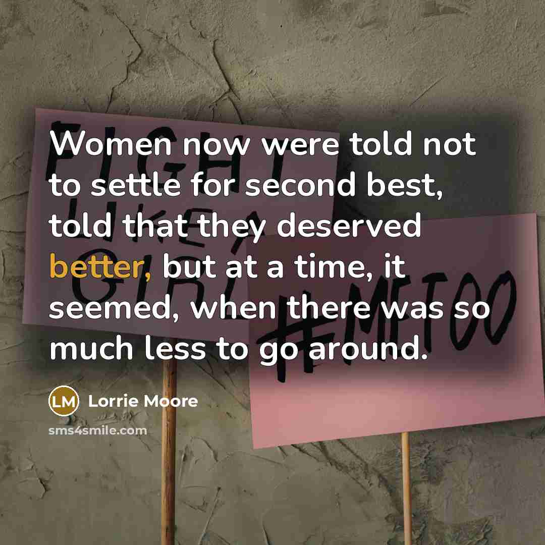 “Women now were told not to settle for second best, told that they deserved better, but at a time, it seemed, when there was so much less to go around.” quote by Lorrie Moore