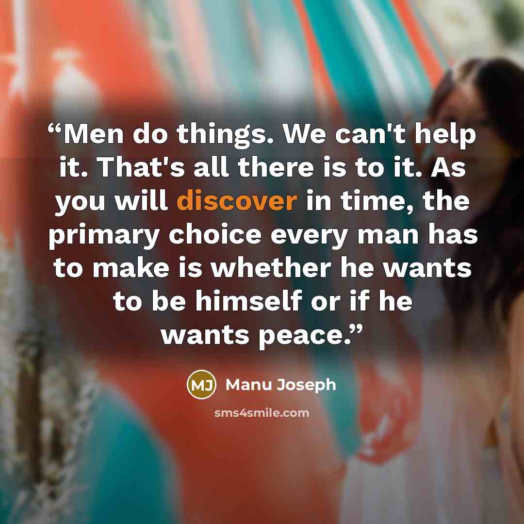 “Men do things. We can't help it. That's all there is to it. As you will discover in time, the primary choice every man has to make is whether he wants to be himself or if he wants peace.” quote by Manu Joseph