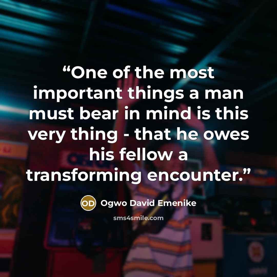 “One of the most important things a man must bear in mind is this very thing - that he owes his fellow a transforming encounter.” quote by Ogwo David Emenike