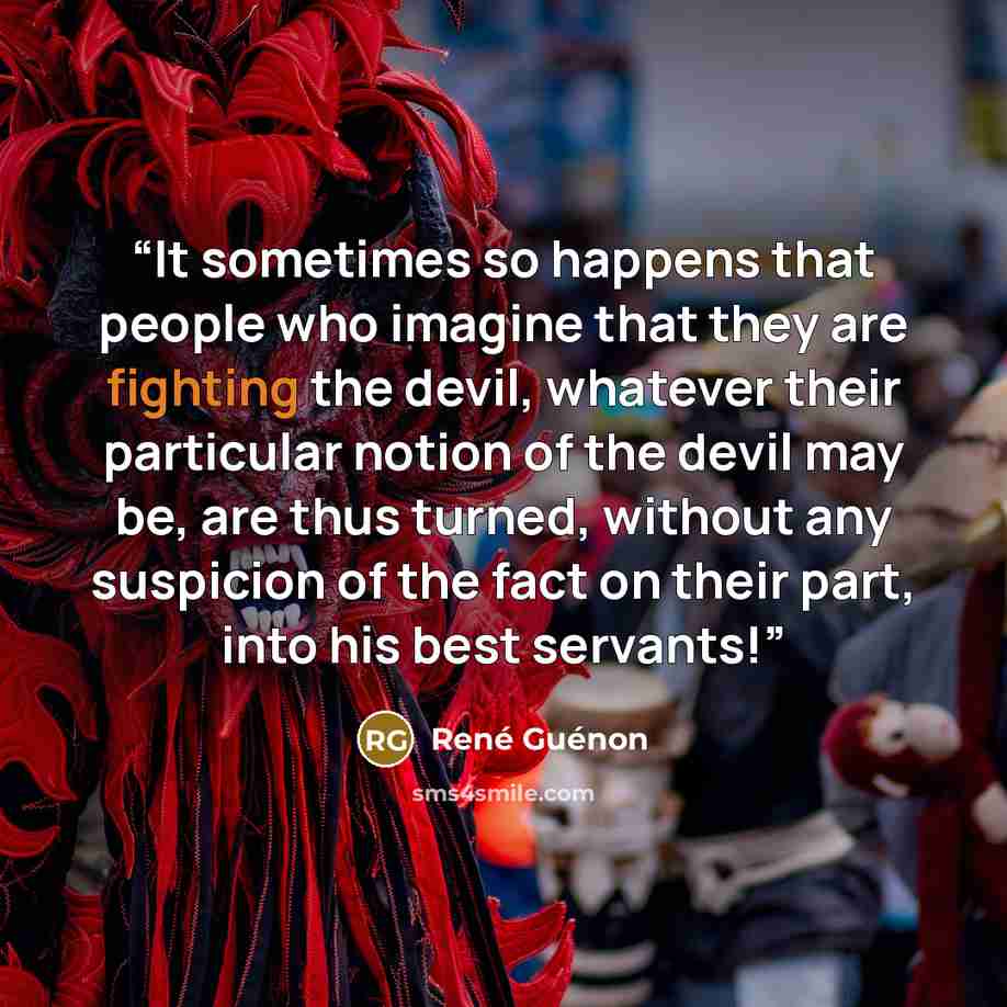 “It sometimes so happens that people who imagine that they are fighting the devil, whatever their particular notion of the devil may be, are thus turned, without any suspicion of the fact on their part, into his best servants!” quote by René Guénon