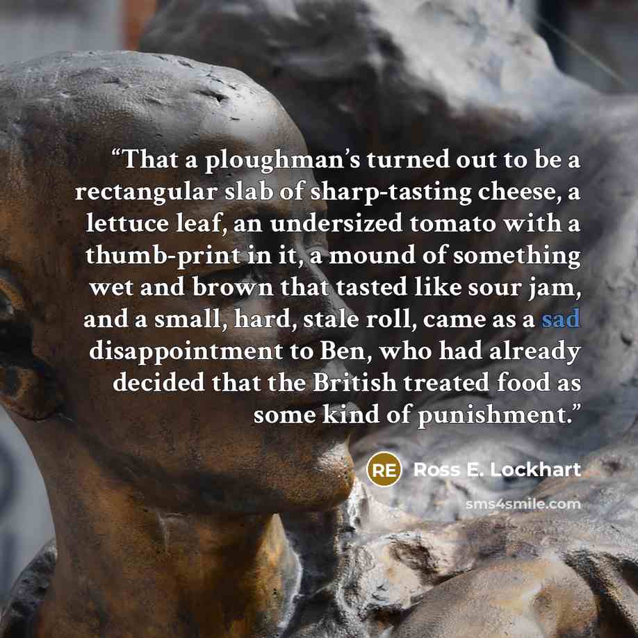 “That a ploughman’s turned out to be a rectangular slab of sharp-tasting cheese, a lettuce leaf, an undersized tomato with a thumb-print in it, a mound of something wet and brown that tasted like sour jam, and a small, hard, stale roll, came as a sad disappointment to Ben, who had already decided…” quote by Ross E. Lockhart