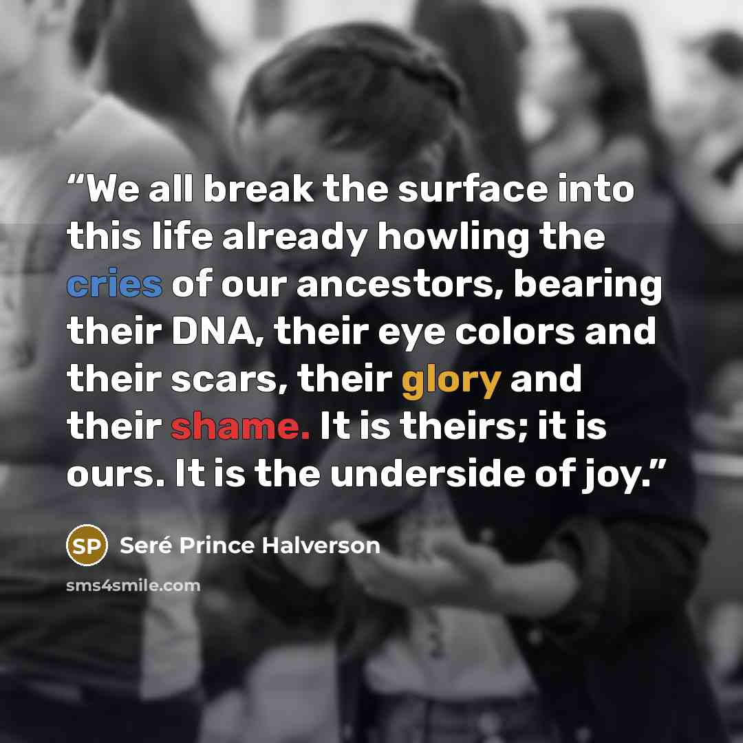 “We all break the surface into this life already howling the cries of our ancestors, bearing their DNA, their eye colors and their scars, their glory and their shame. It is theirs; it is ours. It is the underside of joy.” quote by Seré Prince Halverson
