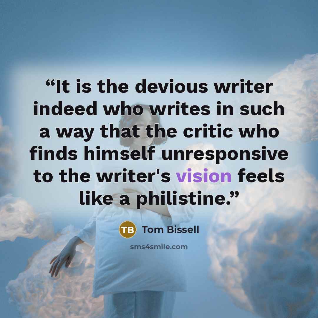 “It is the devious writer indeed who writes in such a way that the critic who finds himself unresponsive to the writer's vision feels like a philistine.” quote by Tom Bissell