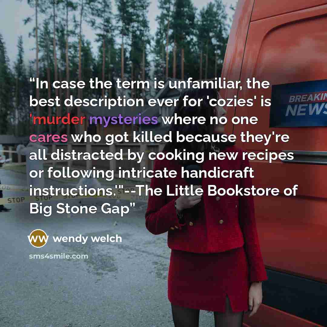 “In case the term is unfamiliar, the best description ever for 'cozies' is 'murder mysteries where no one cares who got killed because they're all distracted by cooking new recipes or following intricate handicraft instructions.'"--The Little Bookstore of Big Stone Gap” quote by Wendy Welch