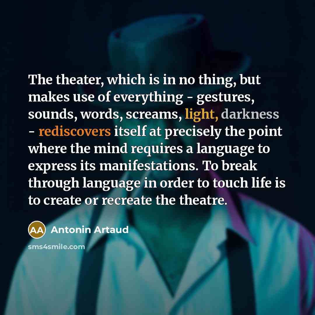 “The theater, which is in no thing, but makes use of everything - gestures, sounds, words, screams, light, darkness - rediscovers itself at precisely the point where the mind requires a language to express its manifestations. To break through language in order to touch life is to create or recreate…” quote by Antonin Artaud