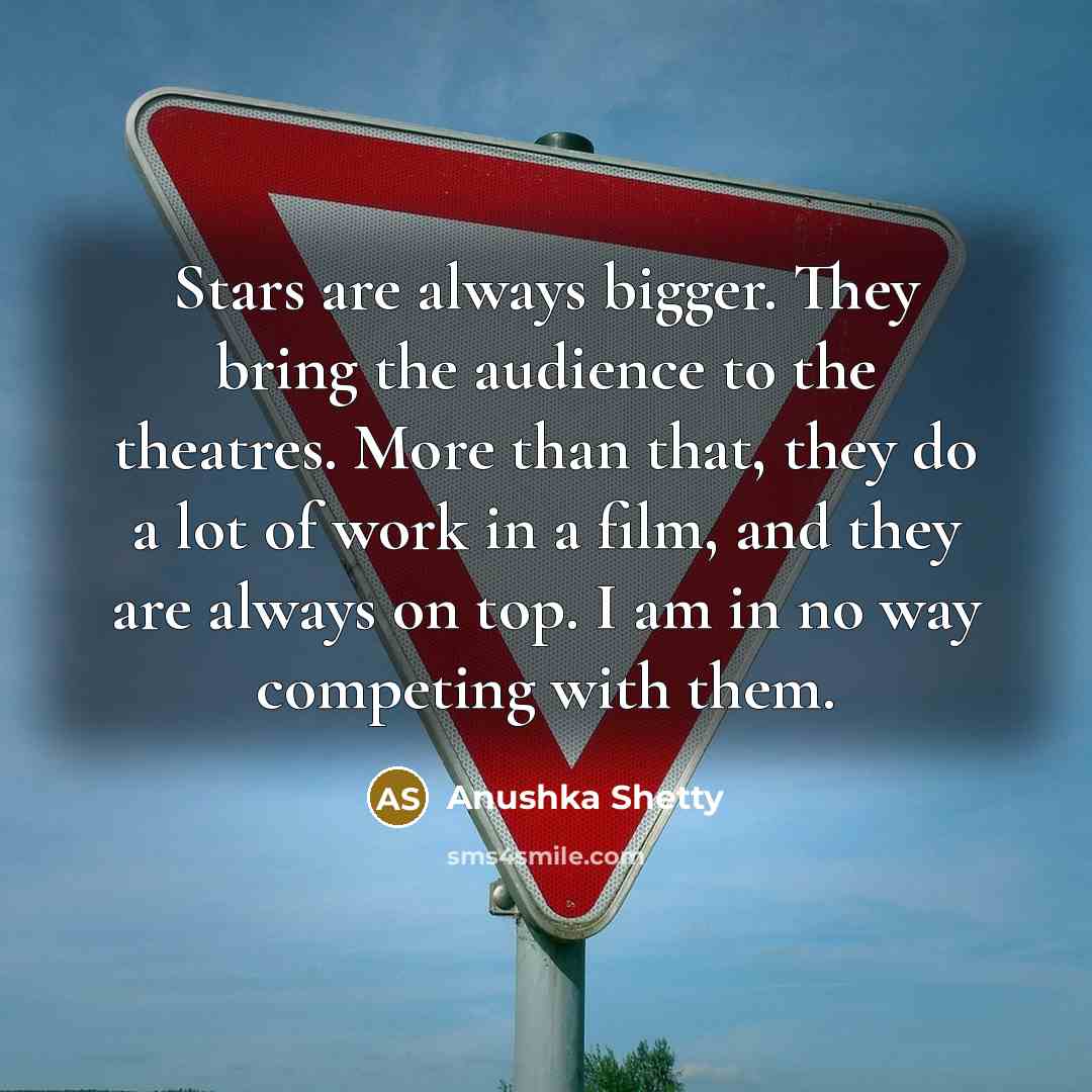 “Stars are always bigger. They bring the audience to the theatres. More than that, they do a lot of work in a film, and they are always on top. I am in no way competing with them.” quote by Anushka Shetty