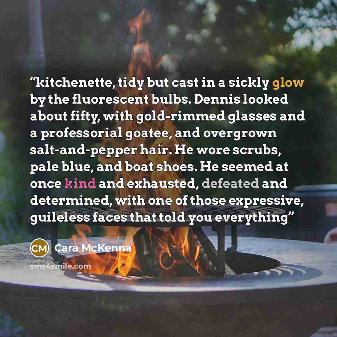 “kitchenette, tidy but cast in a sickly glow by the fluorescent bulbs. Dennis looked about fifty, with gold-rimmed glasses and a professorial goatee, and overgrown salt-and-pepper hair. He wore scrubs, pale blue, and boat shoes. He seemed at once kind and exhausted, defeated and determined, with…” quote by Cara McKenna