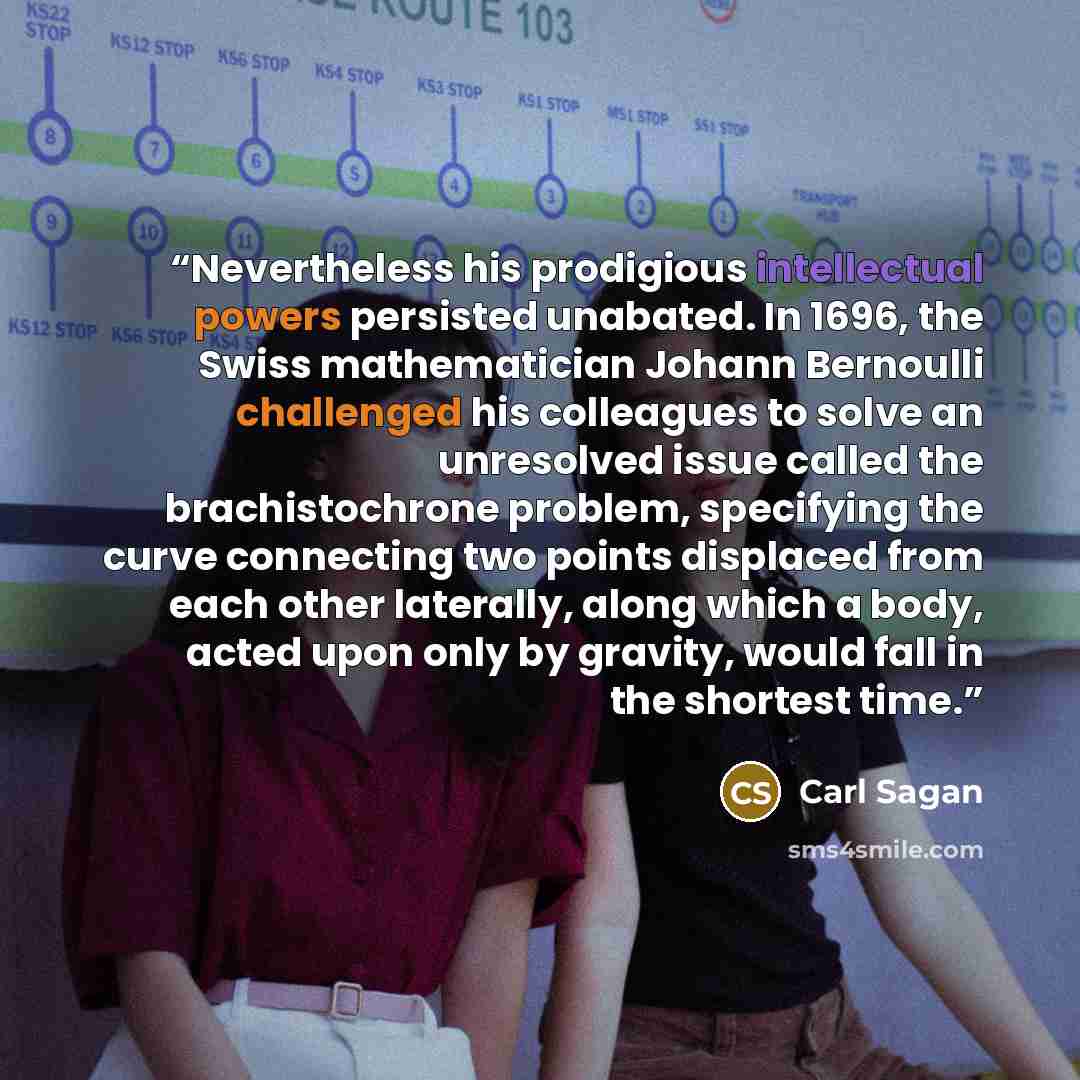 “Nevertheless his prodigious intellectual powers persisted unabated. In 1696, the Swiss mathematician Johann Bernoulli challenged his colleagues to solve an unresolved issue called the brachistochrone problem, specifying the curve connecting two points displaced from each other laterally, along…” quote by Carl Sagan