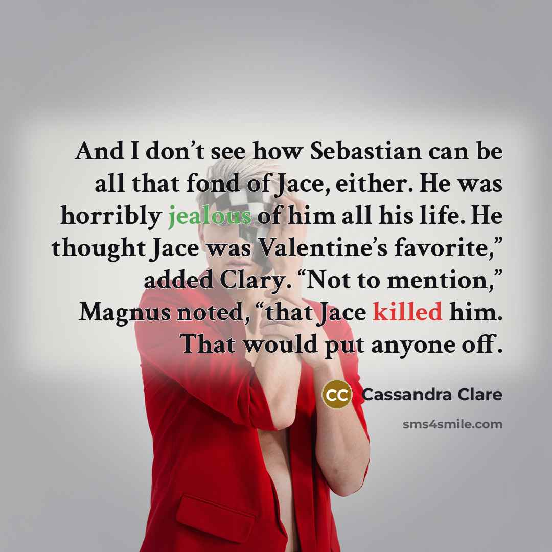 “And I don’t see how Sebastian can be all that fond of Jace, either. He was horribly jealous of him all his life. He thought Jace was Valentine’s favorite,” added Clary. “Not to mention,” Magnus noted, “that Jace killed him. That would put anyone off.” quote by Cassandra Clare