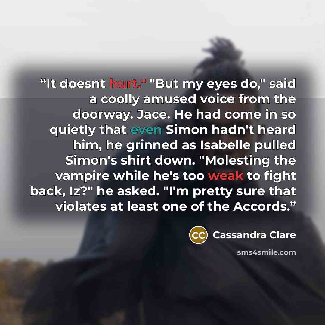 “It doesnt hurt." "But my eyes do," said a coolly amused voice from the doorway. Jace. He had come in so quietly that even Simon hadn't heard him, he grinned as Isabelle pulled Simon's shirt down. "Molesting the vampire while he's too weak to fight back, Iz?" he asked. "I'm pretty sure that…” quote by Cassandra Clare