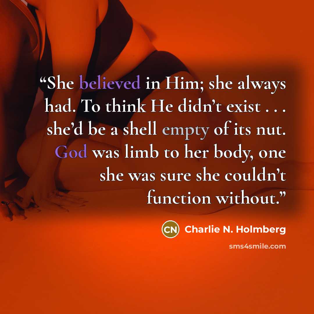 “She believed in Him; she always had. To think He didn’t exist . . . she’d be a shell empty of its nut. God was limb to her body, one she was sure she couldn’t function without.” quote by Charlie N. Holmberg