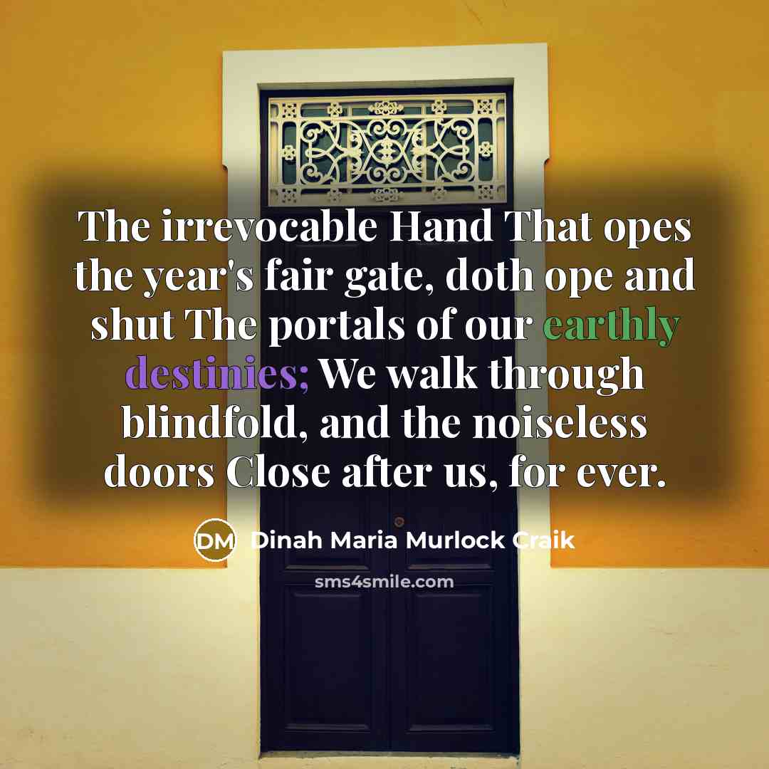 “The irrevocable Hand That opes the year's fair gate, doth ope and shut The portals of our earthly destinies; We walk through blindfold, and the noiseless doors Close after us, for ever.” quote by Dinah Maria Murlock Craik